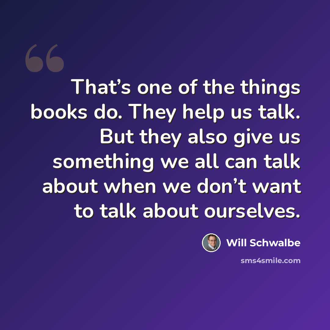 “That’s one of the things books do. They help us talk. But they also give us something we all can talk about when we don’t want to talk about ourselves.” quote by Will Schwalbe