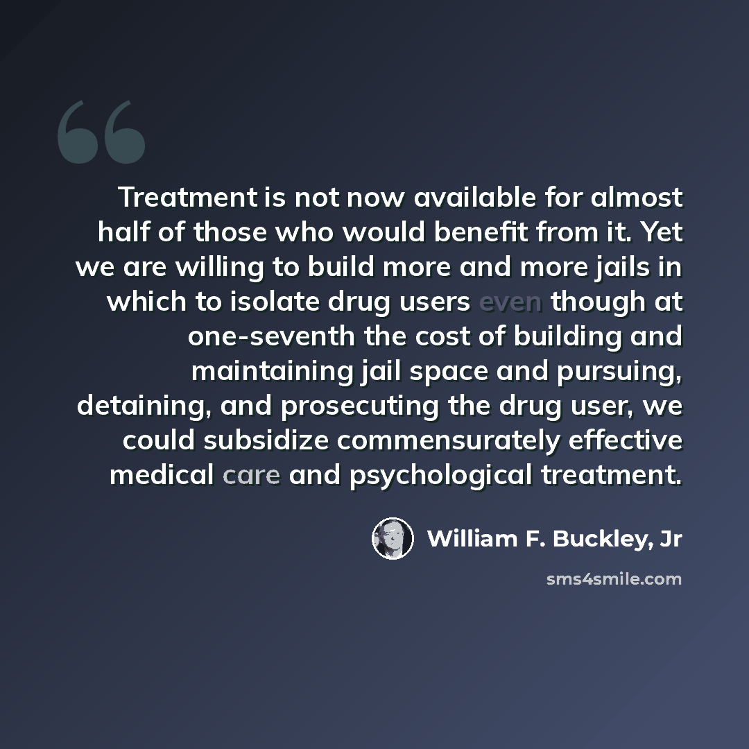 “Treatment is not now available for almost half of those who would benefit from it. Yet we are willing to build more and more jails in which to isolate drug users even though at one-seventh the cost of building and maintaining jail space and pursuing, detaining, and prosecuting the drug user, we…” quote by William F. Buckley, Jr