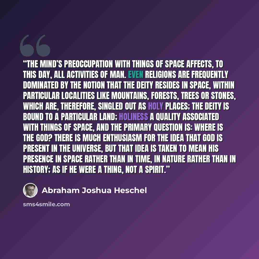 “The mind’s preoccupation with things of space affects, to this day, all activities of man. Even religions are frequently dominated by the notion that the deity resides in space, within particular localities like mountains, forests, trees or stones, which are, therefore, singled out as holy places…” quote by Abraham Joshua Heschel