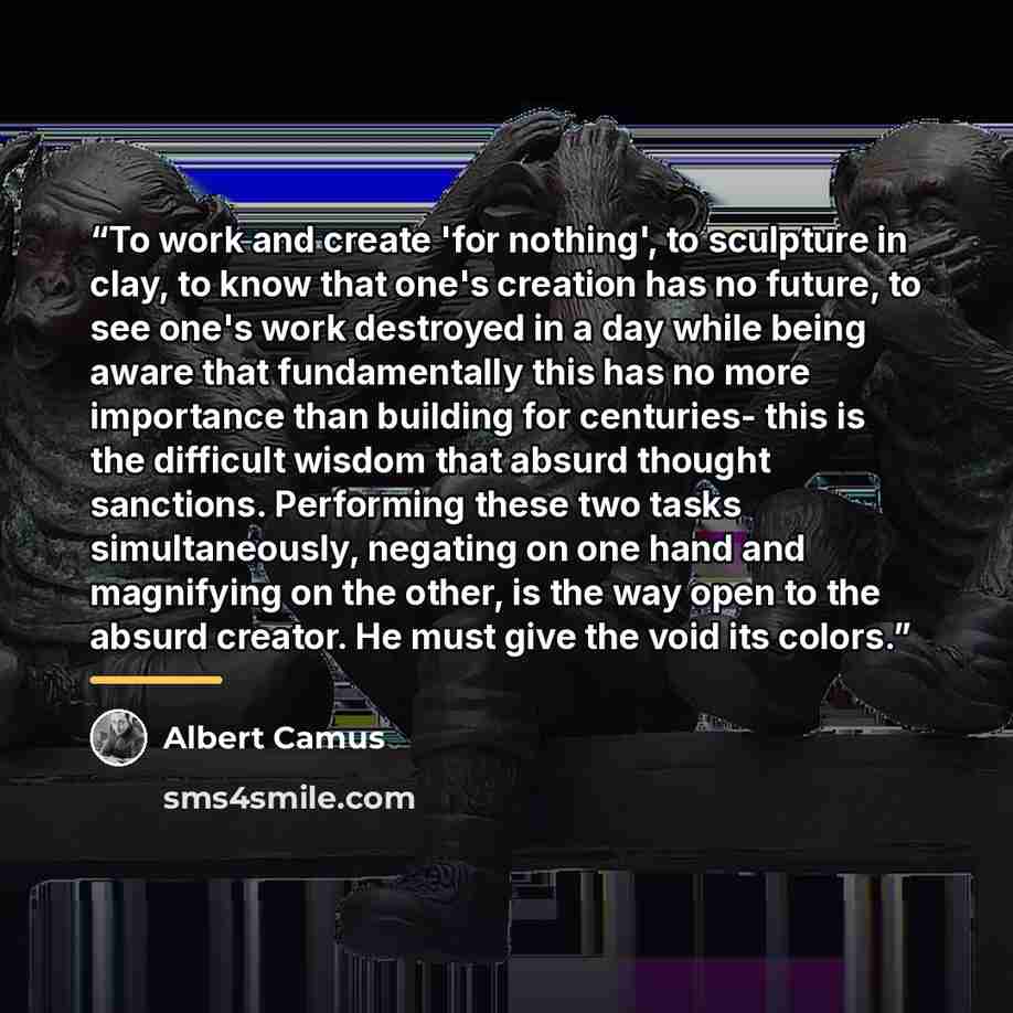 “To work and create 'for nothing', to sculpture in clay, to know that one's creation has no future, to see one's work destroyed in a day while being aware that fundamentally this has no more importance than building for centuries- this is the difficult wisdom that absurd thought sanctions…” quote by Albert Camus