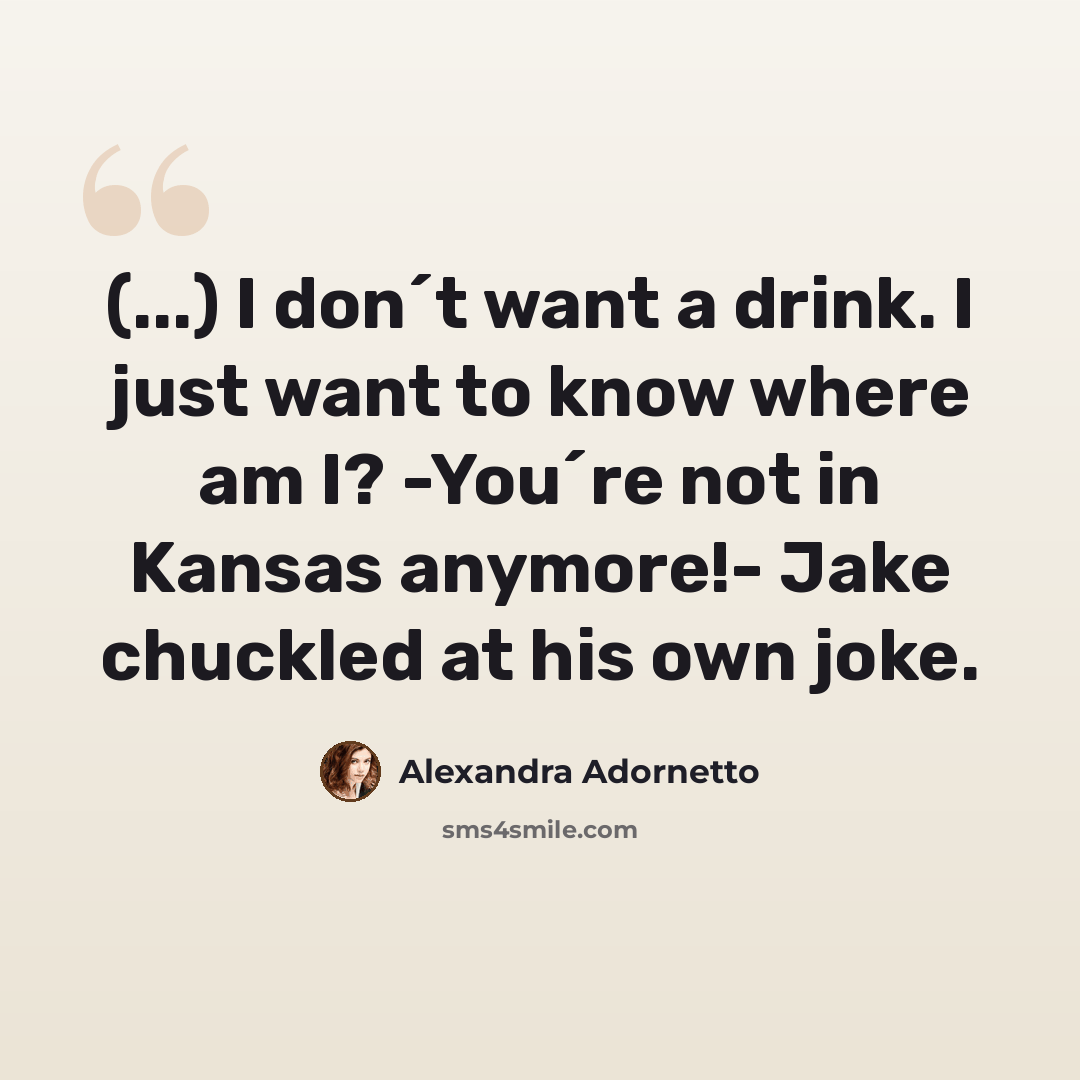 “(...) I don´t want a drink. I just want to know where am I? -You´re not in Kansas anymore!- Jake chuckled at his own joke.” quote by Alexandra Adornetto