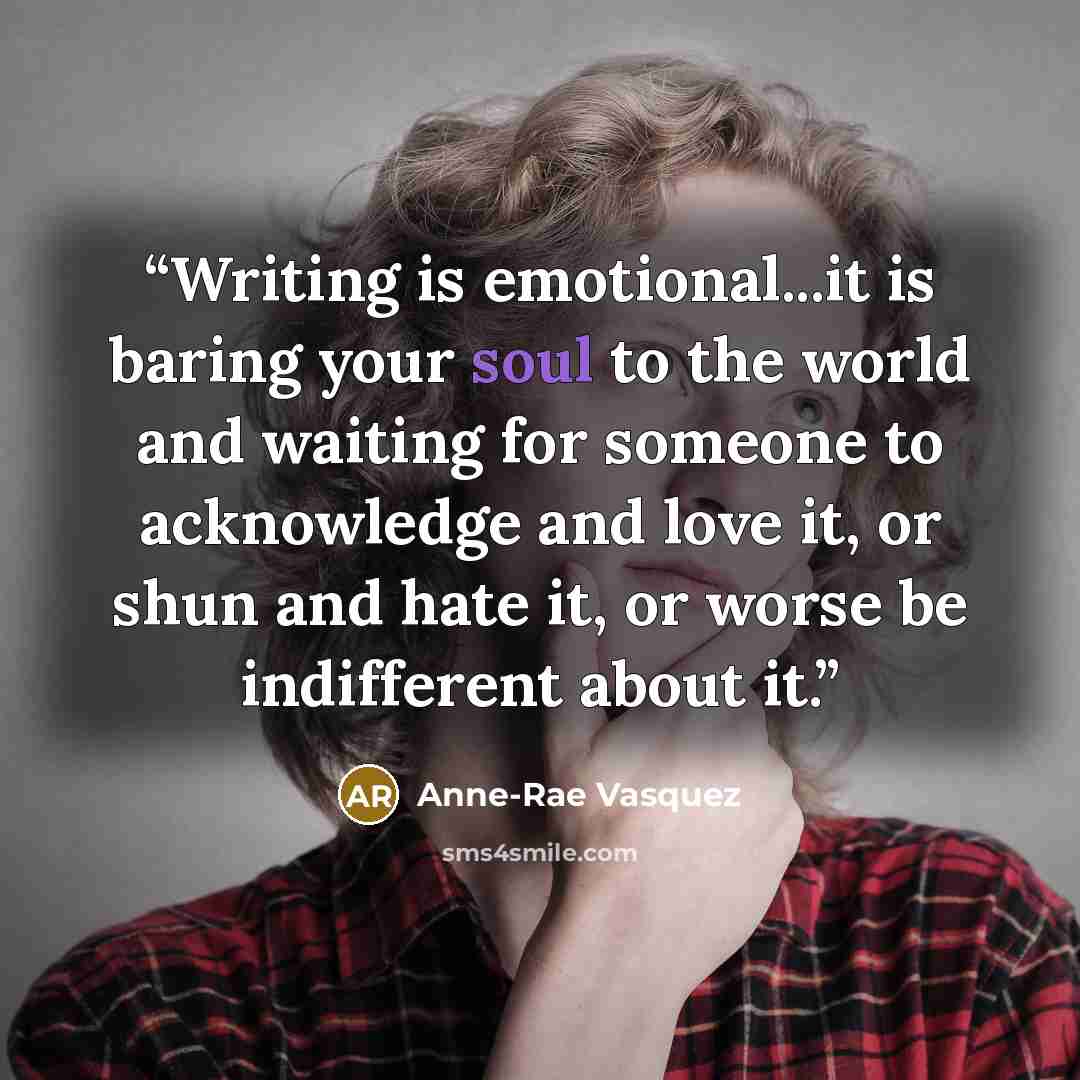 “Writing is emotional...it is baring your soul to the world and waiting for someone to acknowledge and love it, or shun and hate it, or worse be indifferent about it.” quote by Anne-Rae Vasquez
