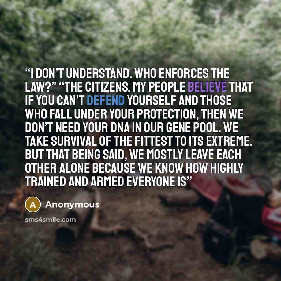 “I don’t understand. Who enforces the law?” “The citizens. My people believe that if you can’t defend yourself and those who fall under your protection, then we don’t need your DNA in our gene pool. We take survival of the fittest to its extreme. But that being said, we mostly leave each other…” quote by Anonymous