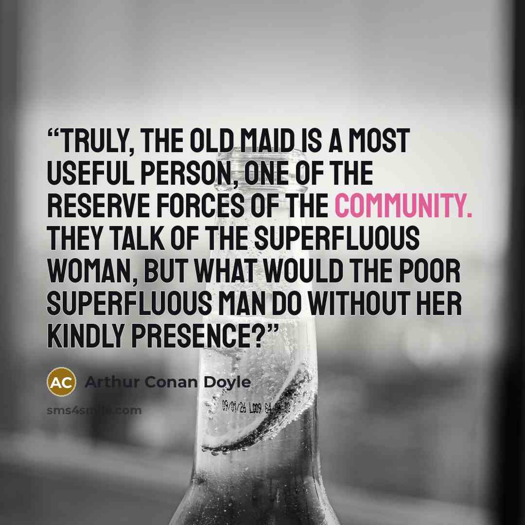 “Truly, the old maid is a most useful person, one of the reserve forces of the community. They talk of the superfluous woman, but what would the poor superfluous man do without her kindly presence?” quote by Arthur Conan Doyle