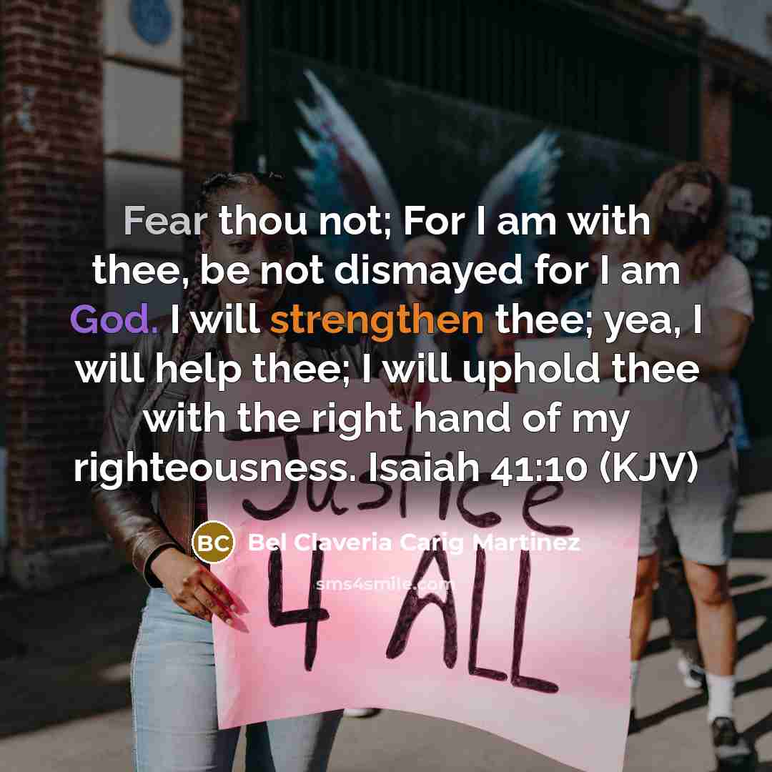 “Fear thou not; For I am with thee, be not dismayed for I am God. I will strengthen thee; yea, I will help thee; I will uphold thee with the right hand of my righteousness. Isaiah 41:10 (KJV)” quote by Bel Claveria Carig Martinez