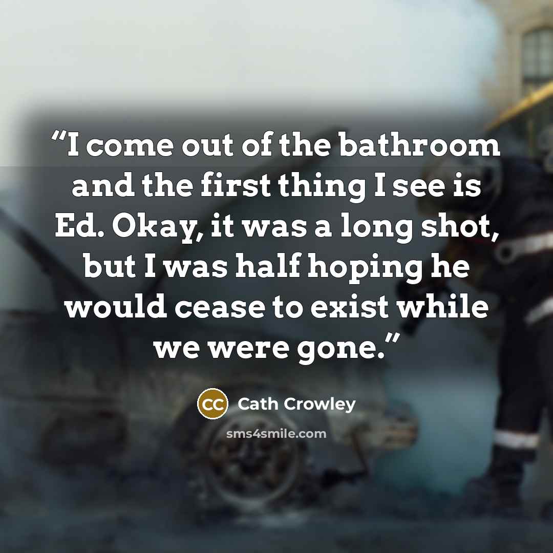 “I come out of the bathroom and the first thing I see is Ed. Okay, it was a long shot, but I was half hoping he would cease to exist while we were gone.” quote by Cath Crowley
