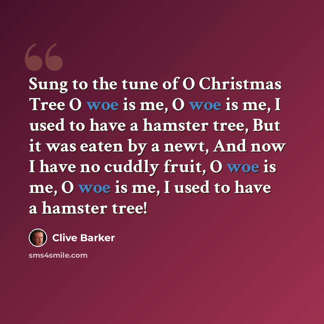 “Sung to the tune of O Christmas Tree O woe is me, O woe is me, I used to have a hamster tree, But it was eaten by a newt, And now I have no cuddly fruit, O woe is me, O woe is me, I used to have a hamster tree!” quote by Clive Barker