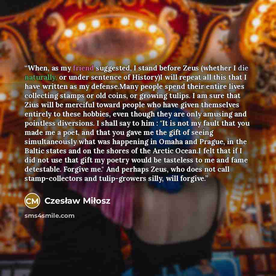 “When, as my friend suggested, I stand before Zeus (whether I die naturally, or under sentence of History)I will repeat all this that I have written as my defense.Many people spend their entire lives collecting stamps or old coins, or growing tulips. I am sure that Zius will be merciful toward…” quote by Czesław Miłosz