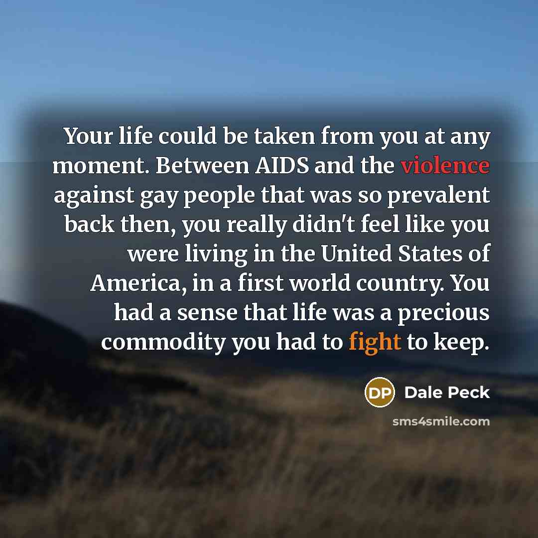 “Your life could be taken from you at any moment. Between AIDS and the violence against gay people that was so prevalent back then, you really didn't feel like you were living in the United States of America, in a first world country. You had a sense that life was a precious commodity you had to…” quote by Dale Peck