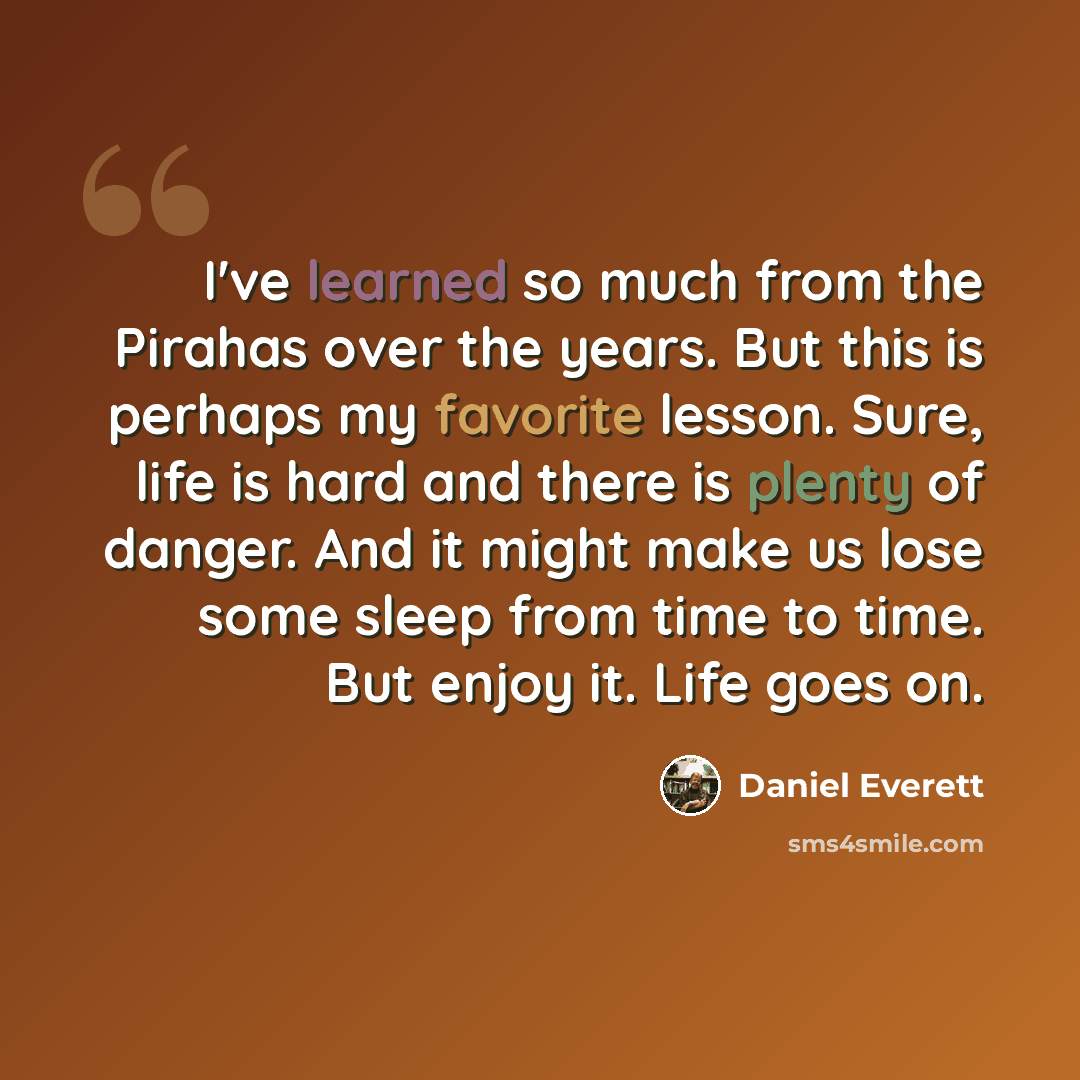 “I've learned so much from the Pirahas over the years. But this is perhaps my favorite lesson. Sure, life is hard and there is plenty of danger. And it might make us lose some sleep from time to time. But enjoy it. Life goes on.” quote by Daniel Everett
