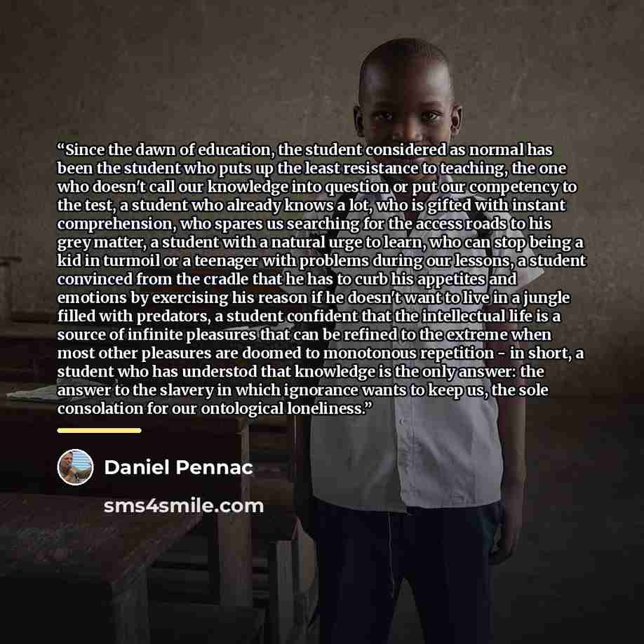 “Since the dawn of education, the student considered as normal has been the student who puts up the least resistance to teaching, the one who doesn't call our knowledge into question or put our competency to the test, a student who already knows a lot, who is gifted with instant comprehension, who…” quote by Daniel Pennac