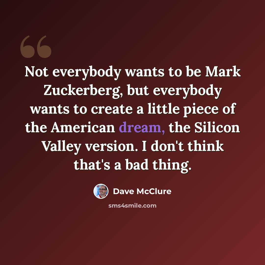 “Not everybody wants to be Mark Zuckerberg, but everybody wants to create a little piece of the American dream, the Silicon Valley version. I don't think that's a bad thing.” quote by Dave McClure
