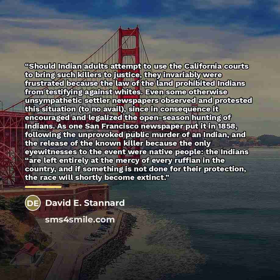 “Should Indian adults attempt to use the California courts to bring such killers to justice, they invariably were frustrated because the law of the land prohibited Indians from testifying against whites. Even some otherwise unsympathetic settler newspapers observed and protested this situation (to…” quote by David E. Stannard