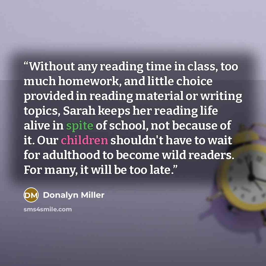 “Without any reading time in class, too much homework, and little choice provided in reading material or writing topics, Sarah keeps her reading life alive in spite of school, not because of it. Our children shouldn't have to wait for adulthood to become wild readers. For many, it will be too late.” quote by Donalyn Miller