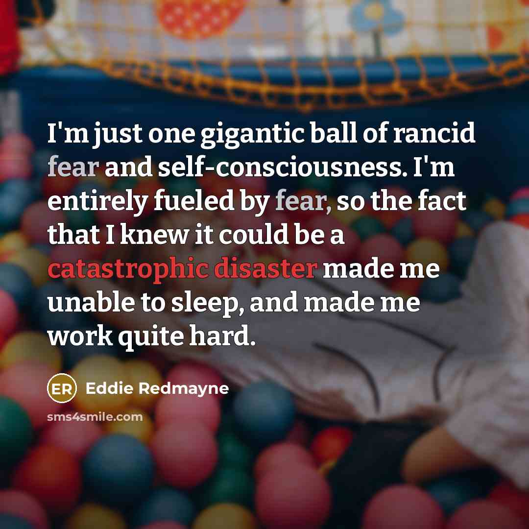 “I'm just one gigantic ball of rancid fear and self-consciousness. I'm entirely fueled by fear, so the fact that I knew it could be a catastrophic disaster made me unable to sleep, and made me work quite hard.” quote by Eddie Redmayne