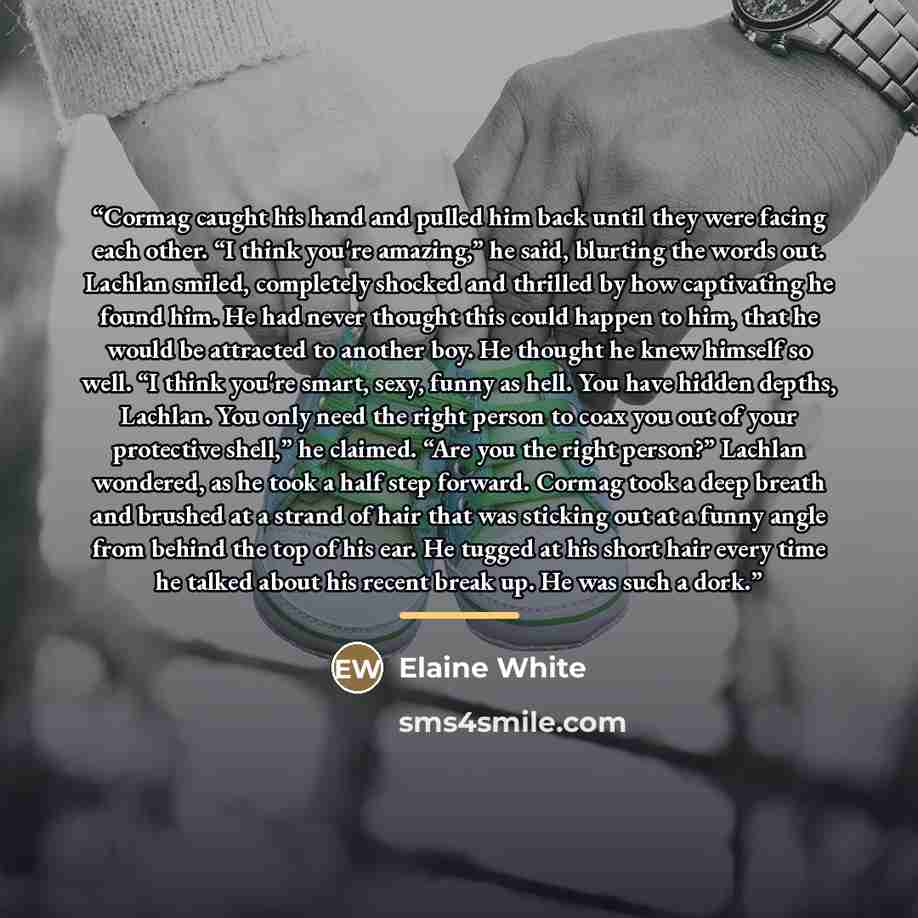 “Cormag caught his hand and pulled him back until they were facing each other. “I think you're amazing,” he said, blurting the words out. Lachlan smiled, completely shocked and thrilled by how captivating he found him. He had never thought this could happen to him, that he would be attracted to…” quote by Elaine White