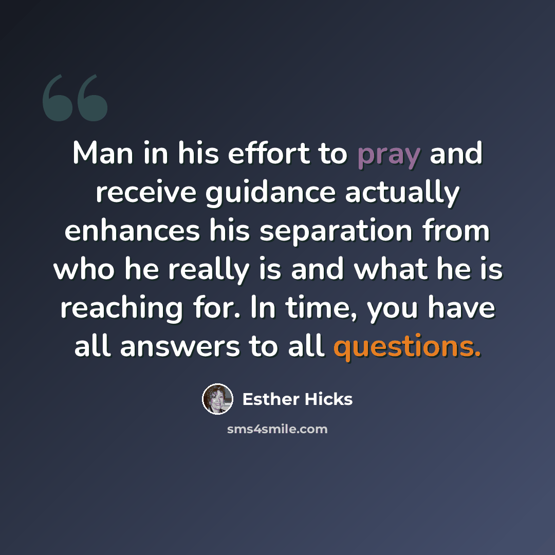 “Man in his effort to pray and receive guidance actually enhances his separation from who he really is and what he is reaching for. In time, you have all answers to all questions.” quote by Esther Hicks
