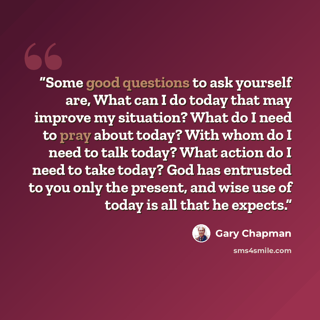 “Some good questions to ask yourself are, What can I do today that may improve my situation? What do I need to pray about today? With whom do I need to talk today? What action do I need to take today? God has entrusted to you only the present, and wise use of today is all that he expects.” quote by Gary Chapman