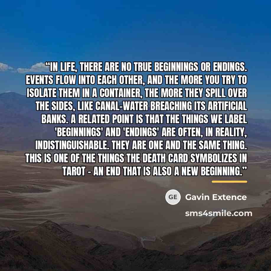 “In life, there are no true beginnings or endings. Events flow into each other, and the more you try to isolate them in a container, the more they spill over the sides, like canal-water breaching its artificial banks. A related point is that the things we label 'beginnings' and 'endings' are often…” quote by Gavin Extence