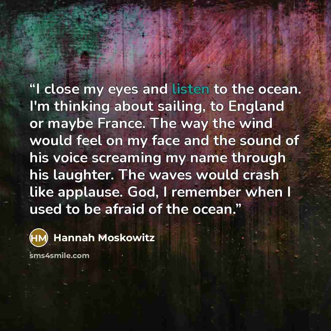 “I close my eyes and listen to the ocean. I'm thinking about sailing, to England or maybe France. The way the wind would feel on my face and the sound of his voice screaming my name through his laughter. The waves would crash like applause. God, I remember when I used to be afraid of the ocean.” quote by Hannah Moskowitz