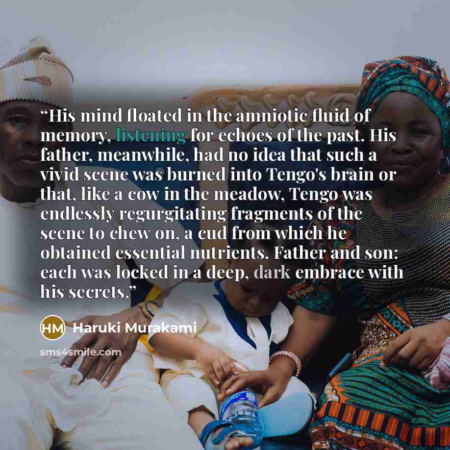“His mind floated in the amniotic fluid of memory, listening for echoes of the past. His father, meanwhile, had no idea that such a vivid scene was burned into Tengo's brain or that, like a cow in the meadow, Tengo was endlessly regurgitating fragments of the scene to chew on, a cud from which he…” quote by Haruki Murakami