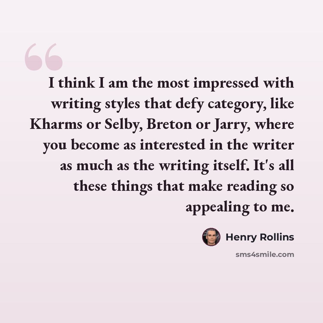 “I think I am the most impressed with writing styles that defy category, like Kharms or Selby, Breton or Jarry, where you become as interested in the writer as much as the writing itself. It's all these things that make reading so appealing to me.” quote by Henry Rollins