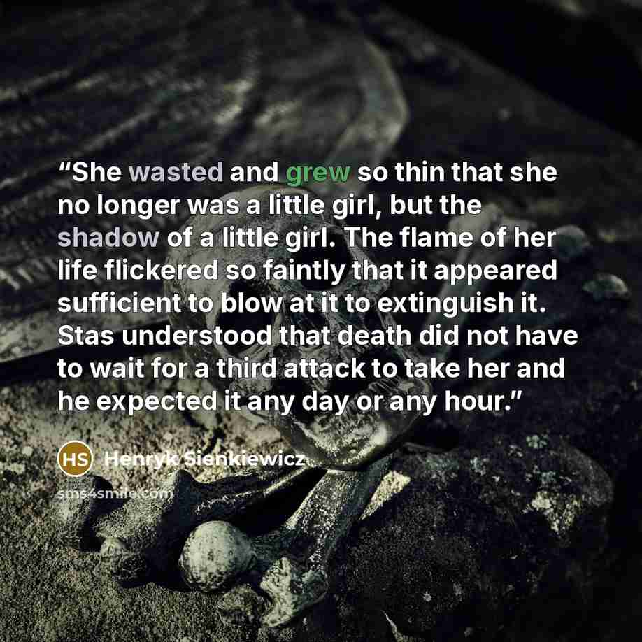 “She wasted and grew so thin that she no longer was a little girl, but the shadow of a little girl. The flame of her life flickered so faintly that it appeared sufficient to blow at it to extinguish it. Stas understood that death did not have to wait for a third attack to take her and he expected…” quote by Henryk Sienkiewicz