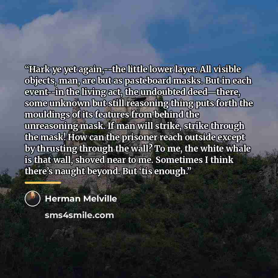 “Hark ye yet again,--the little lower layer. All visible objects, man, are but as pasteboard masks. But in each event--in the living act, the undoubted deed—there, some unknown but still reasoning thing puts forth the mouldings of its features from behind the unreasoning mask. If man will strike…” quote by Herman Melville
