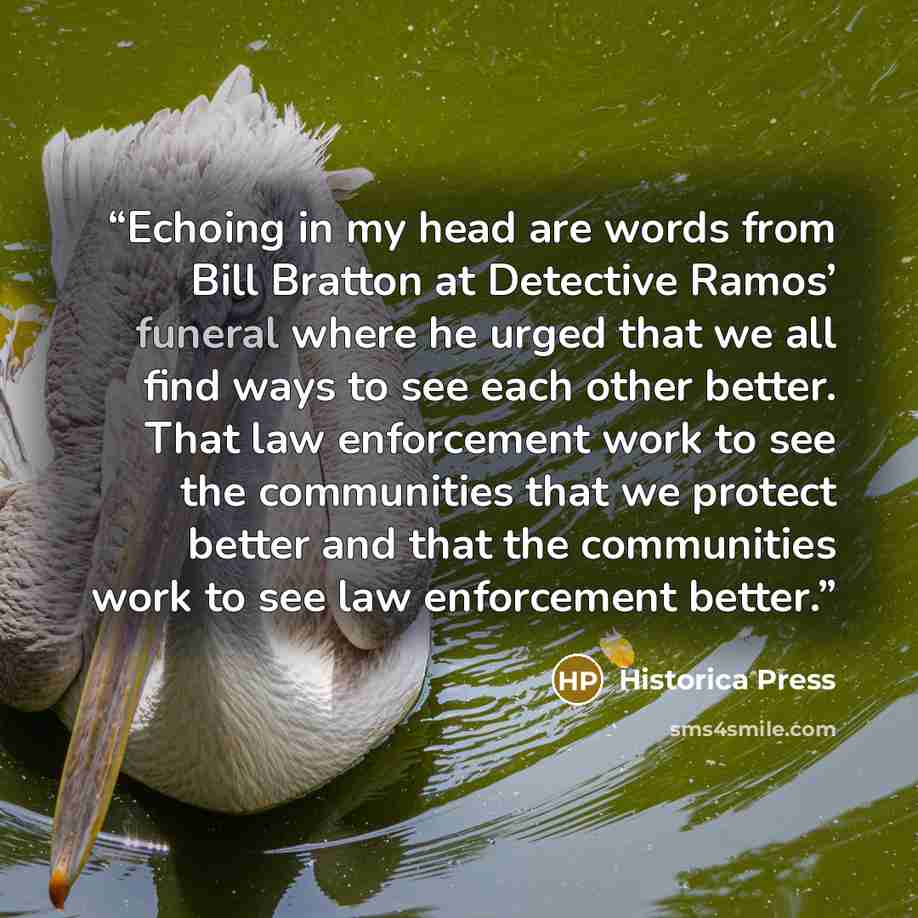 “Echoing in my head are words from Bill Bratton at Detective Ramos’ funeral where he urged that we all find ways to see each other better. That law enforcement work to see the communities that we protect better and that the communities work to see law enforcement better.” quote by Historica Press