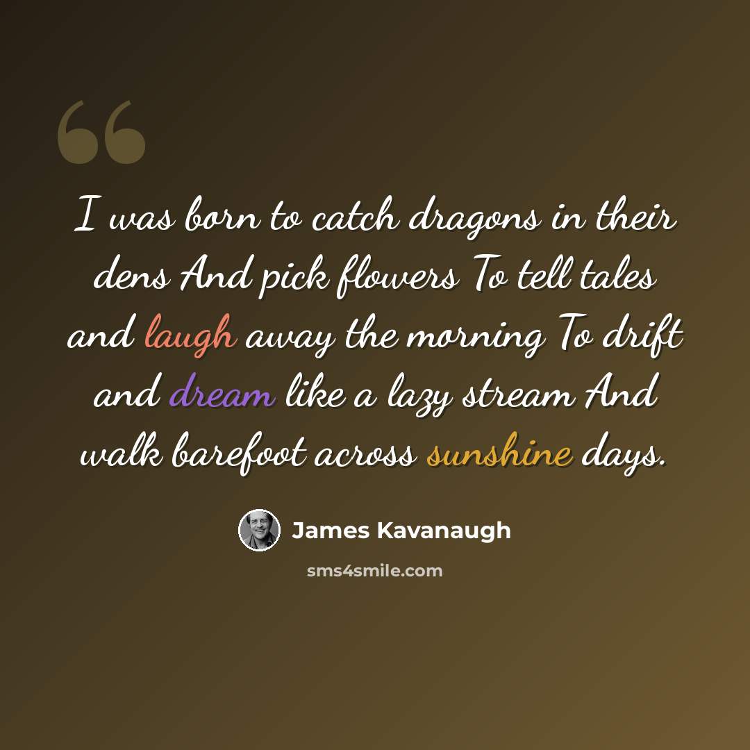 “I was born to catch dragons in their dens And pick flowers To tell tales and laugh away the morning To drift and dream like a lazy stream And walk barefoot across sunshine days.” quote by James Kavanaugh