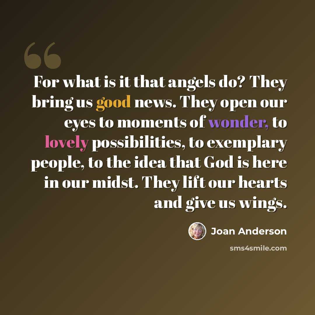 “For what is it that angels do? They bring us good news. They open our eyes to moments of wonder, to lovely possibilities, to exemplary people, to the idea that God is here in our midst. They lift our hearts and give us wings.” quote by Joan Anderson