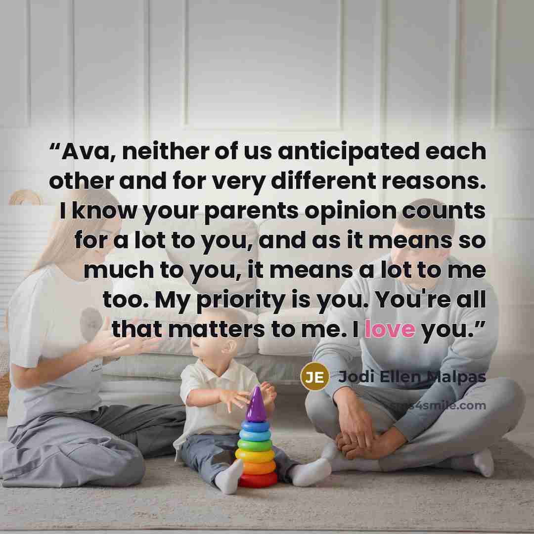“Ava, neither of us anticipated each other and for very different reasons. I know your parents opinion counts for a lot to you, and as it means so much to you, it means a lot to me too. My priority is you. You're all that matters to me. I love you.” quote by Jodi Ellen Malpas