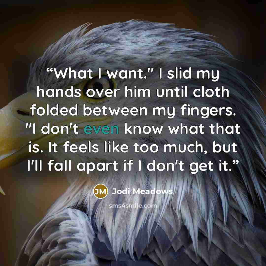 “What I want." I slid my hands over him until cloth folded between my fingers. "I don't even know what that is. It feels like too much, but I'll fall apart if I don't get it.” quote by Jodi Meadows