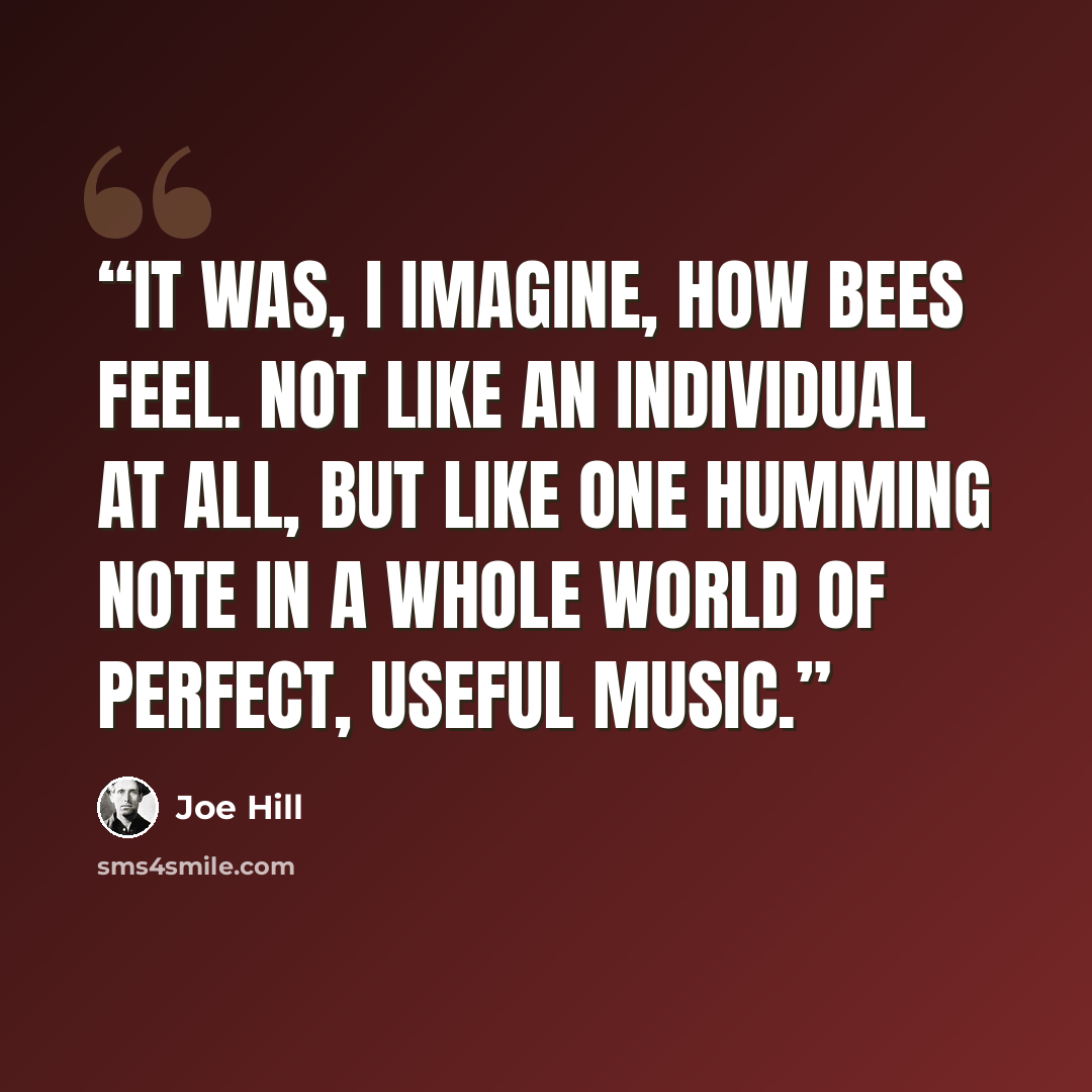 “It was, I imagine, how bees feel. Not like an individual at all, but like one humming note in a whole world of perfect, useful music.” quote by Joe Hill
