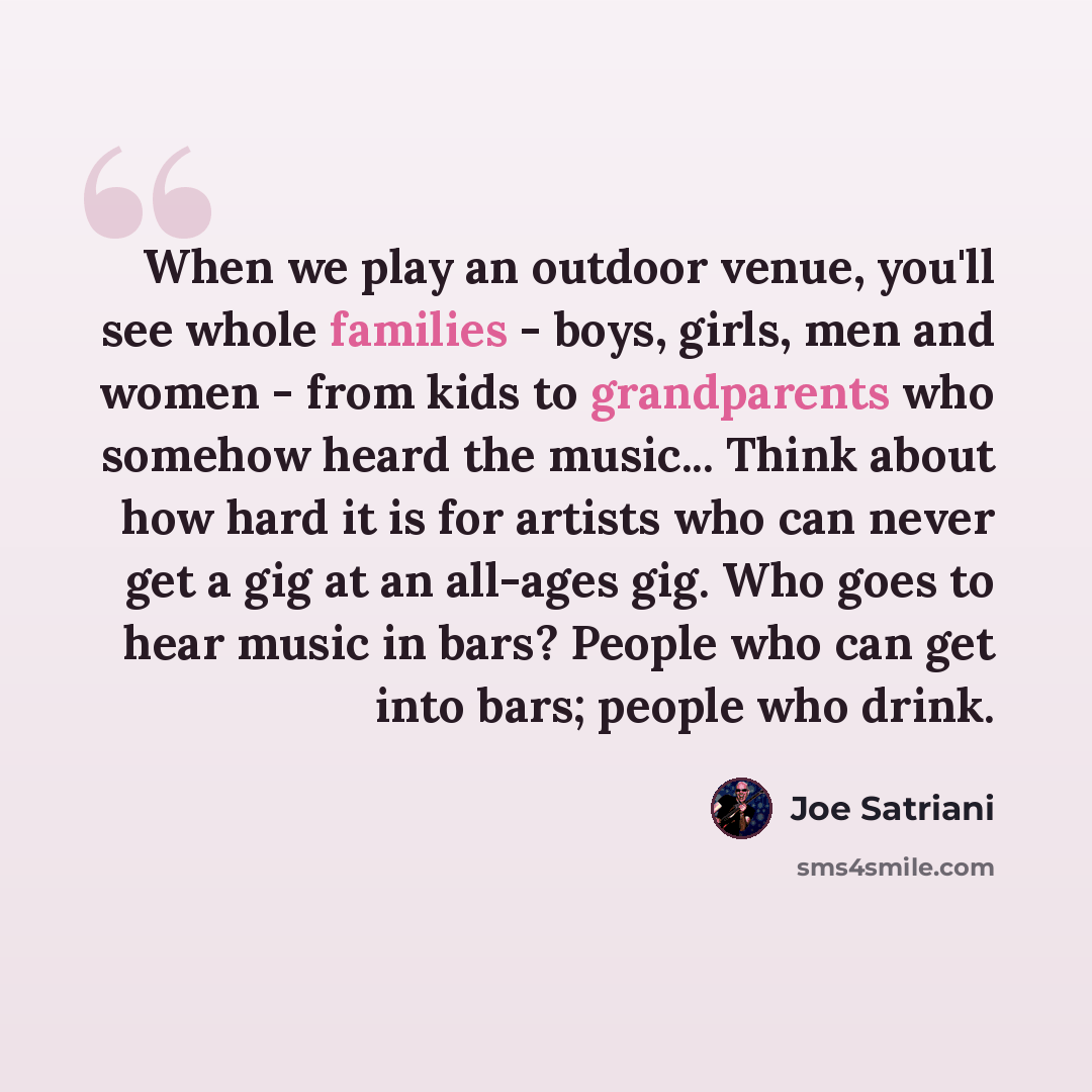 “When we play an outdoor venue, you'll see whole families - boys, girls, men and women - from kids to grandparents who somehow heard the music... Think about how hard it is for artists who can never get a gig at an all-ages gig. Who goes to hear music in bars? People who can get into bars; people…” quote by Joe Satriani