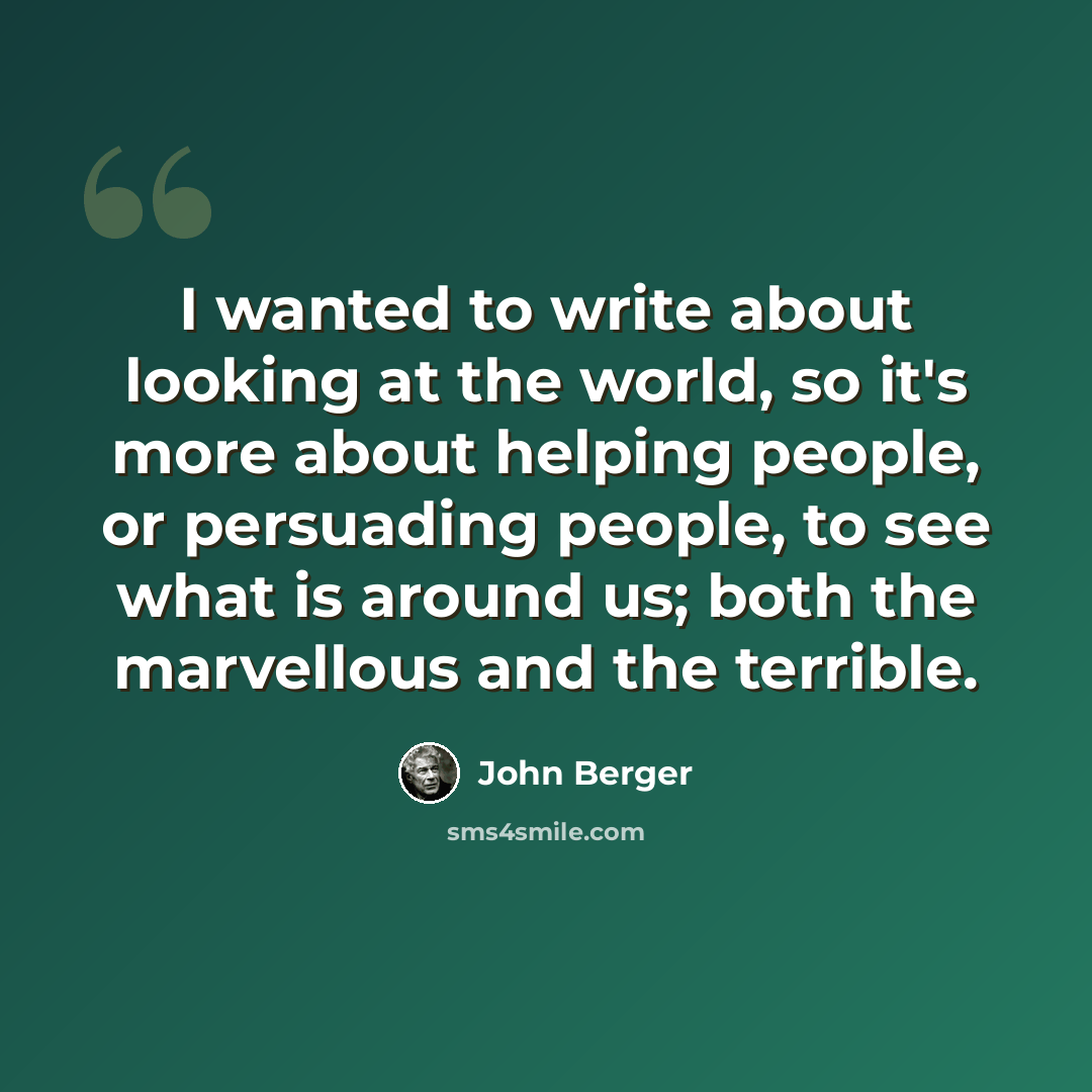 “I wanted to write about looking at the world, so it's more about helping people, or persuading people, to see what is around us; both the marvellous and the terrible.” quote by John Berger