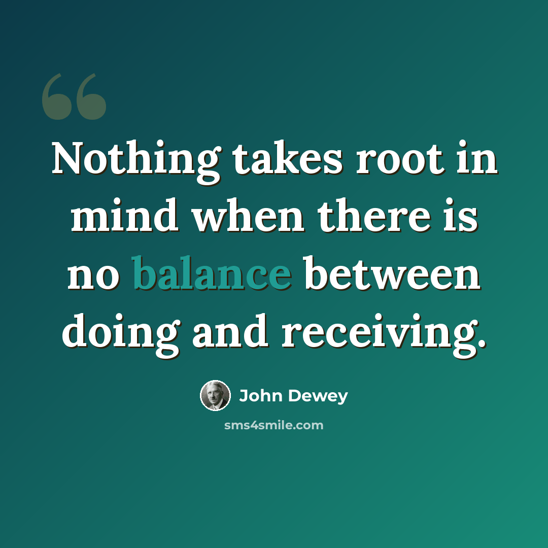 “Nothing takes root in mind when there is no balance between doing and receiving.” quote by John Dewey