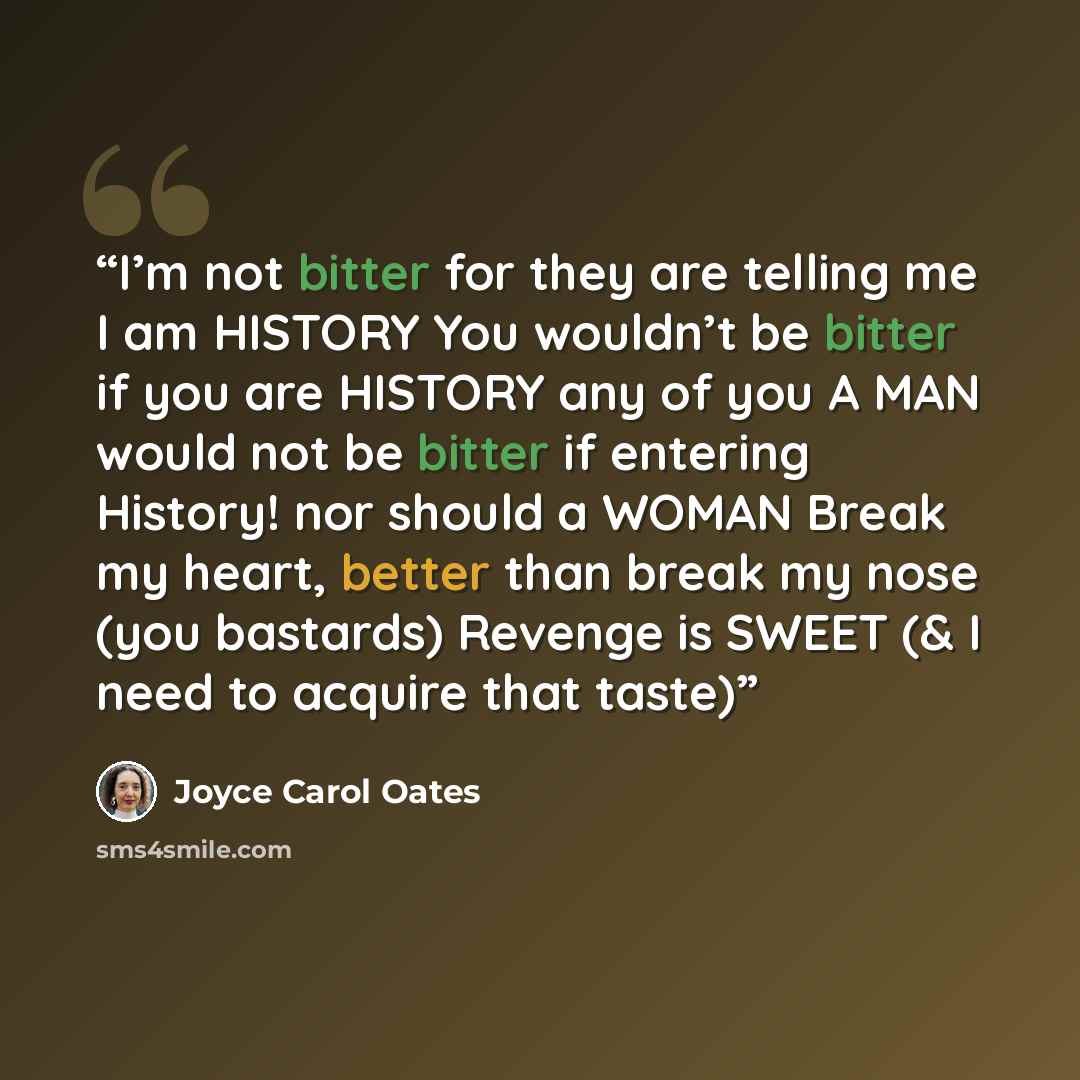 “I’m not bitter for they are telling me I am HISTORY You wouldn’t be bitter if you are HISTORY any of you A MAN would not be bitter if entering History! nor should a WOMAN Break my heart, better than break my nose (you bastards) Revenge is SWEET (& I need to acquire that taste)” quote by Joyce Carol Oates