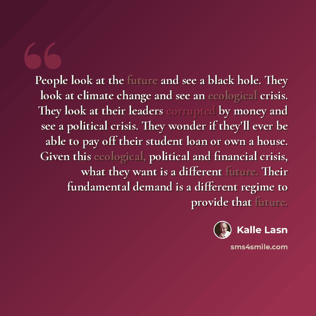“People look at the future and see a black hole. They look at climate change and see an ecological crisis. They look at their leaders corrupted by money and see a political crisis. They wonder if they'll ever be able to pay off their student loan or own a house. Given this ecological, political and…” quote by Kalle Lasn