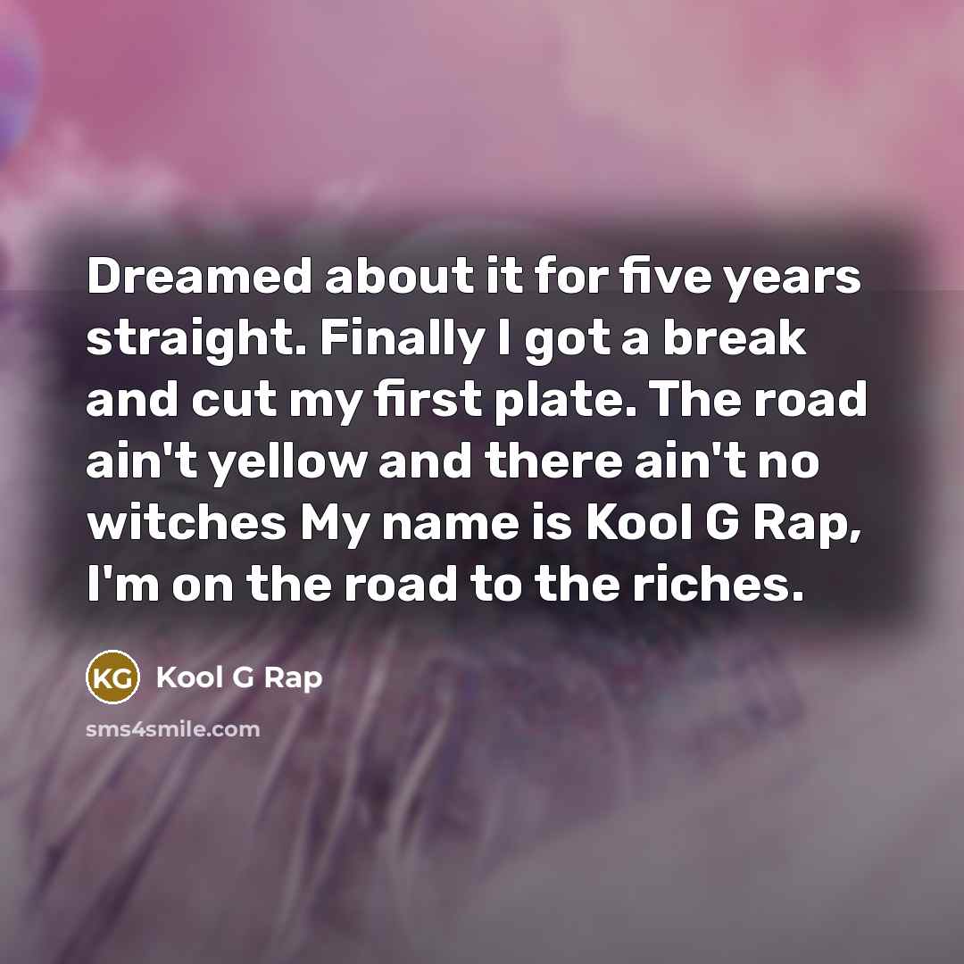 “Dreamed about it for five years straight. Finally I got a break and cut my first plate. The road ain't yellow and there ain't no witches My name is Kool G Rap, I'm on the road to the riches.” quote by Kool G Rap