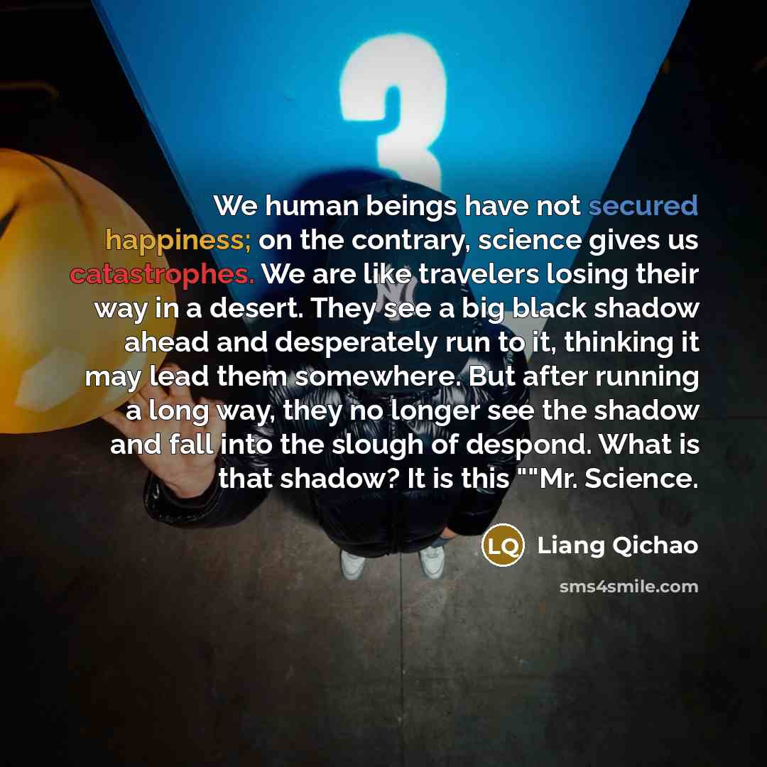 “We human beings have not secured happiness; on the contrary, science gives us catastrophes. We are like travelers losing their way in a desert. They see a big black shadow ahead and desperately run to it, thinking it may lead them somewhere. But after running a long way, they no longer see the…” quote by Liang Qichao