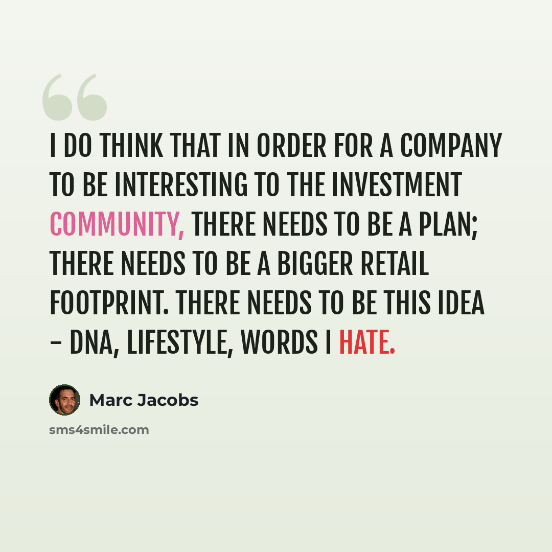 “I do think that in order for a company to be interesting to the investment community, there needs to be a plan; there needs to be a bigger retail footprint. There needs to be this idea - DNA, lifestyle, words I hate.” quote by Marc Jacobs