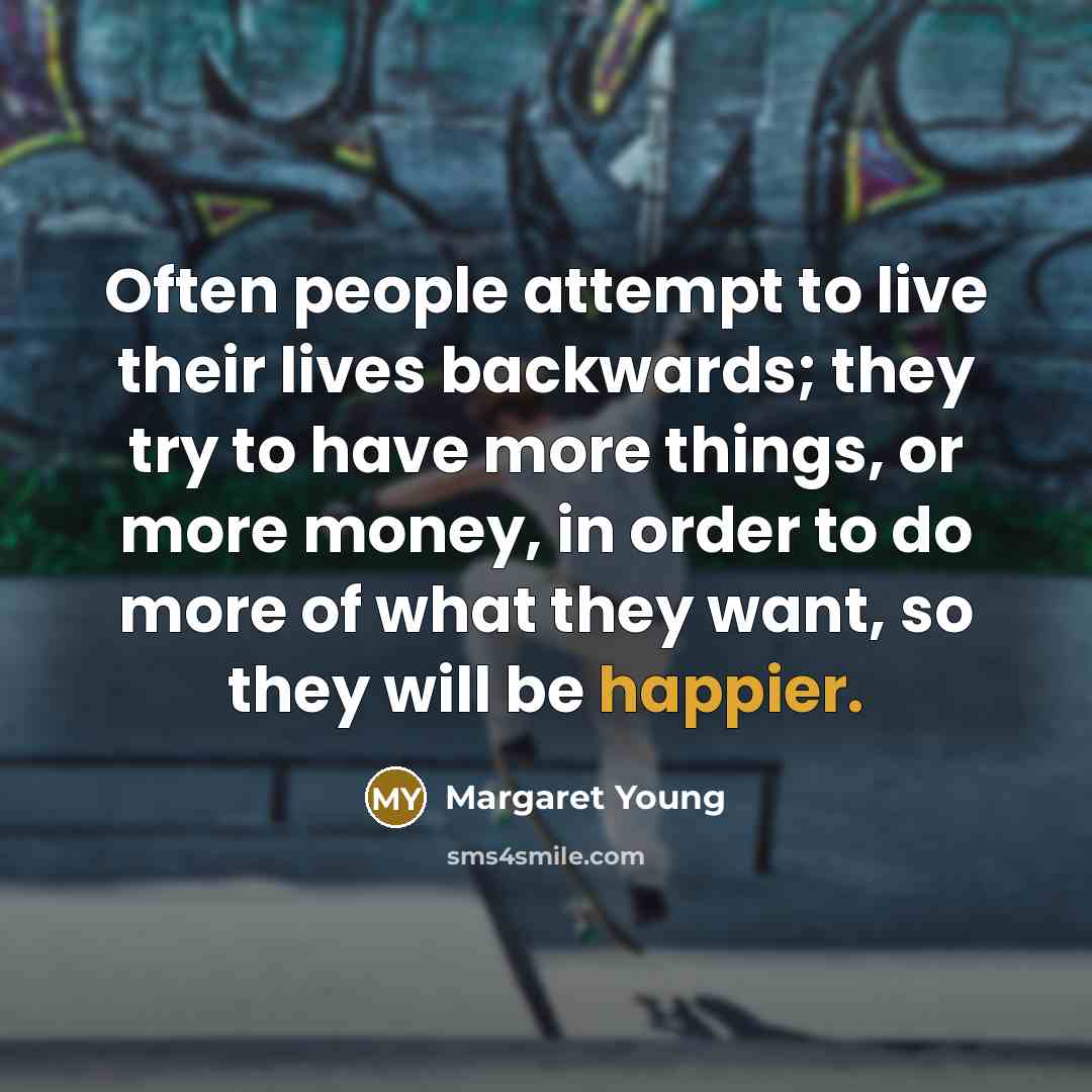 “Often people attempt to live their lives backwards; they try to have more things, or more money, in order to do more of what they want, so they will be happier.” quote by Margaret Young