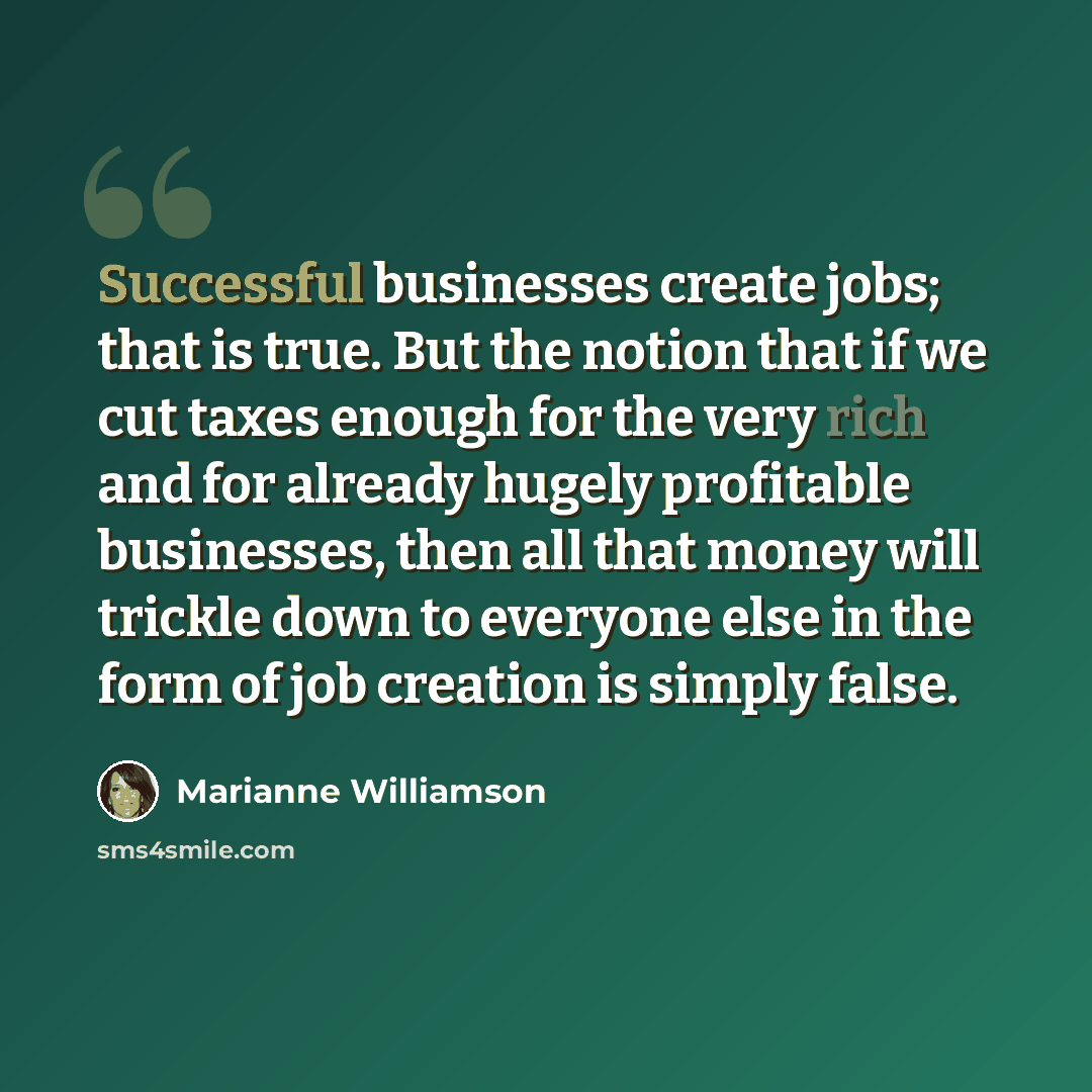 “Successful businesses create jobs; that is true. But the notion that if we cut taxes enough for the very rich and for already hugely profitable businesses, then all that money will trickle down to everyone else in the form of job creation is simply false.” quote by Marianne Williamson