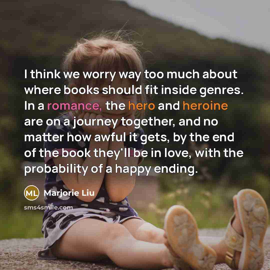 “I think we worry way too much about where books should fit inside genres. In a romance, the hero and heroine are on a journey together, and no matter how awful it gets, by the end of the book they'll be in love, with the probability of a happy ending.” quote by Marjorie Liu