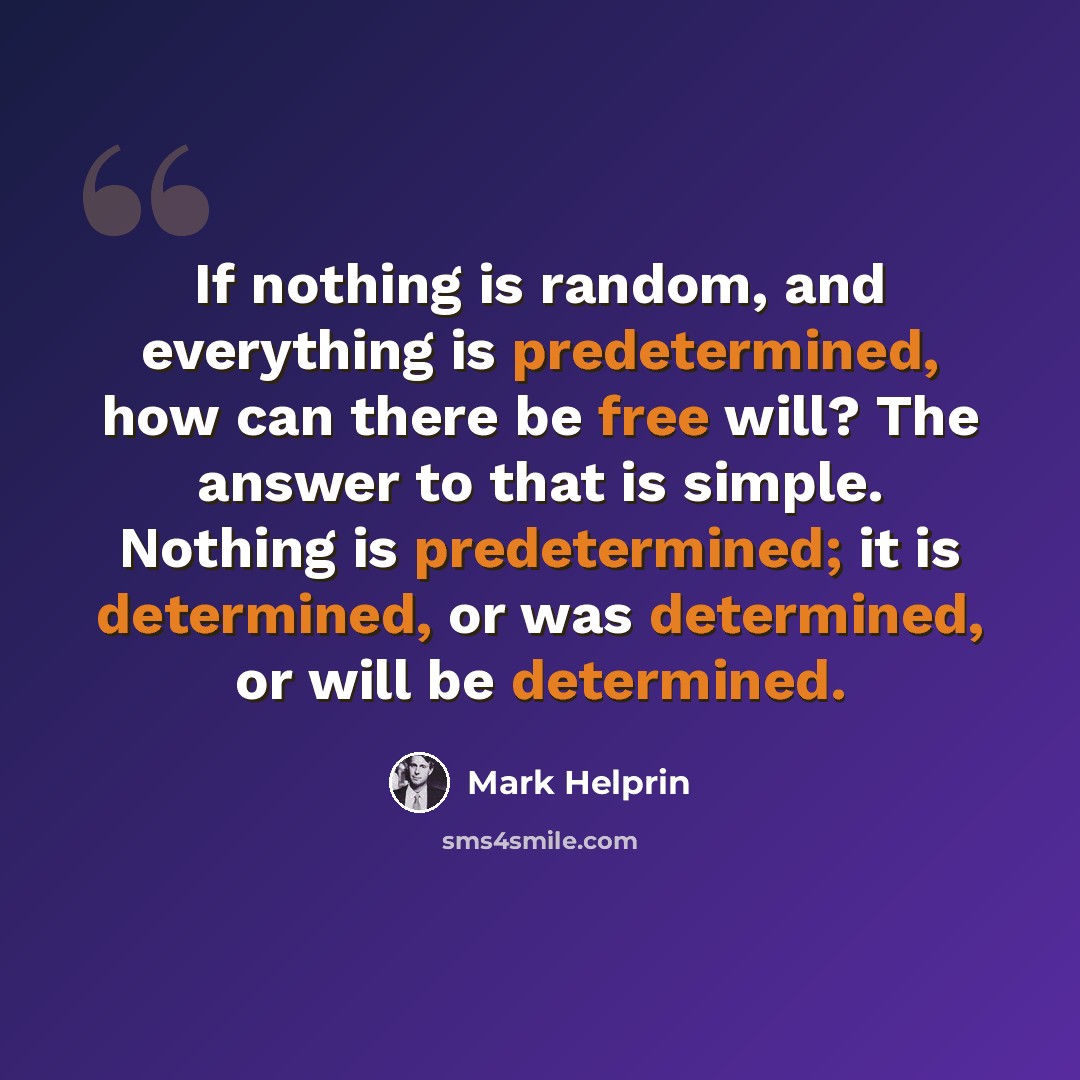 “If nothing is random, and everything is predetermined, how can there be free will? The answer to that is simple. Nothing is predetermined; it is determined, or was determined, or will be determined.” quote by Mark Helprin