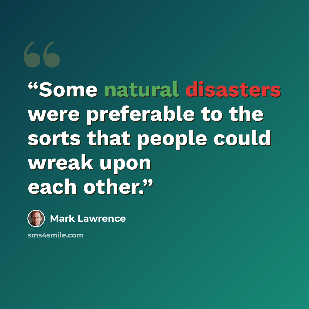 “Some natural disasters were preferable to the sorts that people could wreak upon each other.” quote by Mark Lawrence