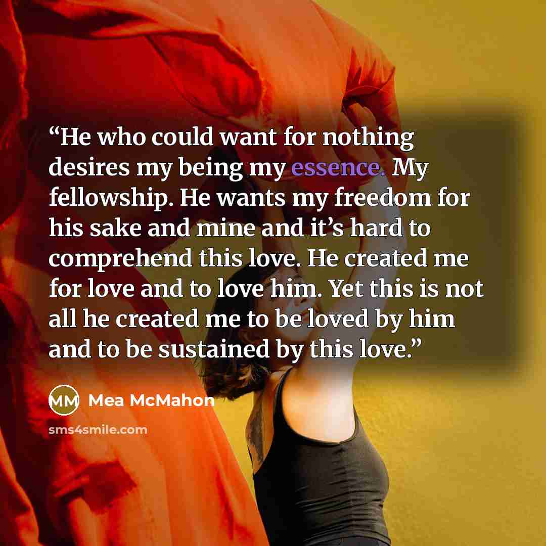 “He who could want for nothing desires my being my essence. My fellowship. He wants my freedom for his sake and mine and it’s hard to comprehend this love. He created me for love and to love him. Yet this is not all he created me to be loved by him and to be sustained by this love.” quote by Mea McMahon