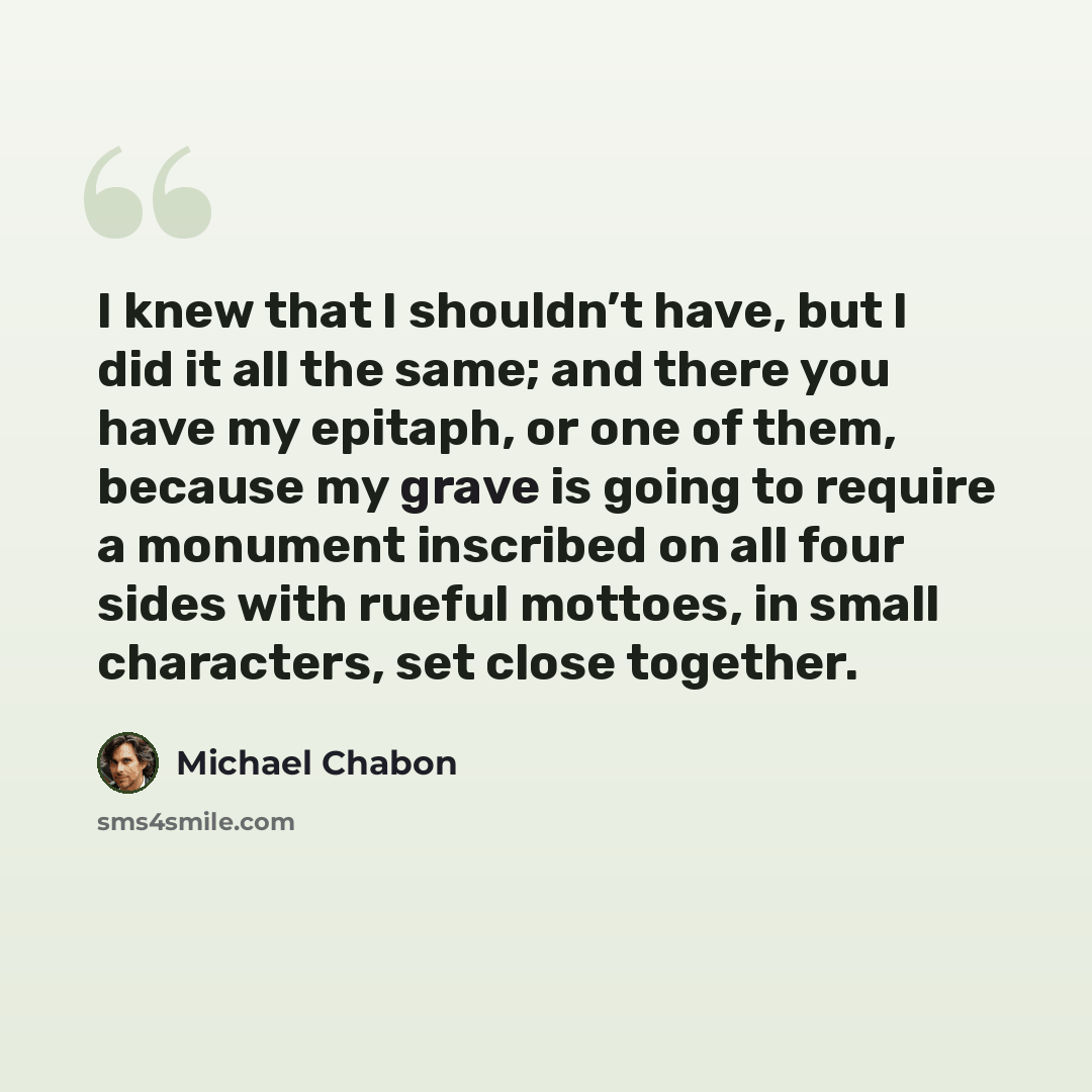 “I knew that I shouldn’t have, but I did it all the same; and there you have my epitaph, or one of them, because my grave is going to require a monument inscribed on all four sides with rueful mottoes, in small characters, set close together.” quote by Michael Chabon