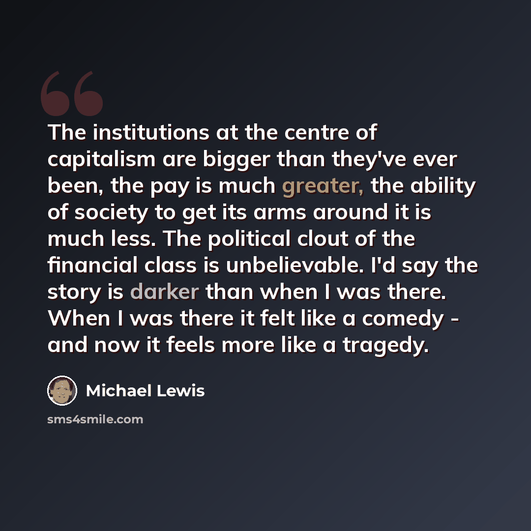“The institutions at the centre of capitalism are bigger than they've ever been, the pay is much greater, the ability of society to get its arms around it is much less. The political clout of the financial class is unbelievable. I'd say the story is darker than when I was there. When I was there it…” quote by Michael Lewis